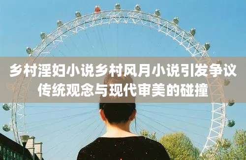 乡村淫妇小说乡村风月小说引发争议传统观念与现代审美的碰撞