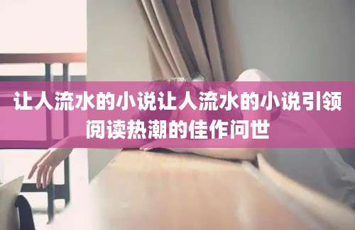 让人流水的小说让人流水的小说引领阅读热潮的佳作问世