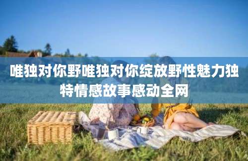 唯独对你野唯独对你绽放野性魅力独特情感故事感动全网