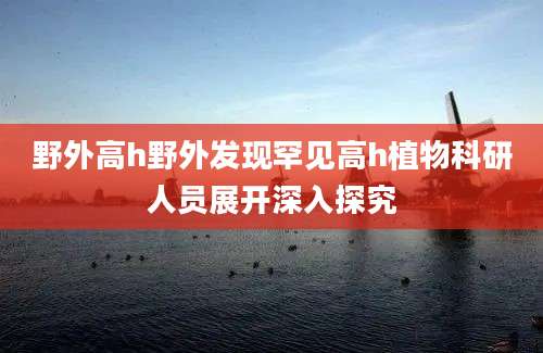 野外高h野外发现罕见高h植物科研人员展开深入探究
