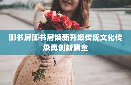 御书房御书房焕新升级传统文化传承再创新篇章