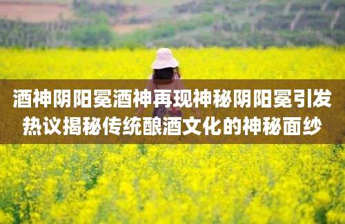 酒神阴阳冕酒神再现神秘阴阳冕引发热议揭秘传统酿酒文化的神秘面纱