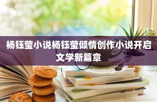杨钰莹小说杨钰莹倾情创作小说开启文学新篇章