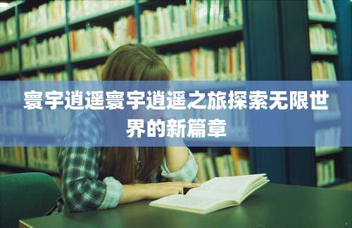 寰宇逍遥寰宇逍遥之旅探索无限世界的新篇章