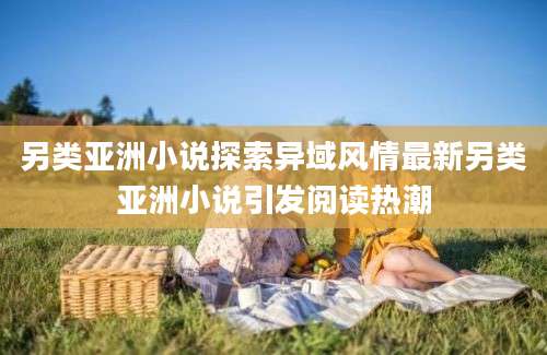 另类亚洲小说探索异域风情最新另类亚洲小说引发阅读热潮