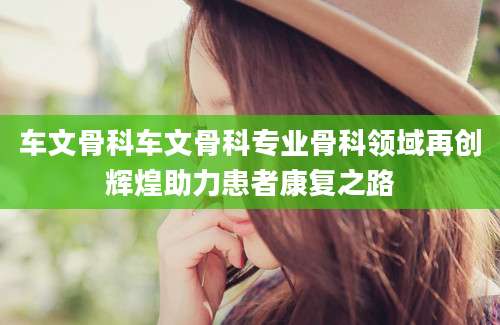 车文骨科车文骨科专业骨科领域再创辉煌助力患者康复之路