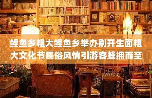 鲤鱼乡粗大鲤鱼乡举办别开生面粗大文化节民俗风情引游客蜂拥而至