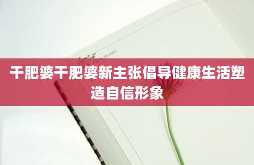 干肥婆干肥婆新主张倡导健康生活塑造自信形象