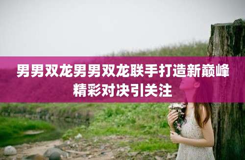 男男双龙男男双龙联手打造新巅峰精彩对决引关注