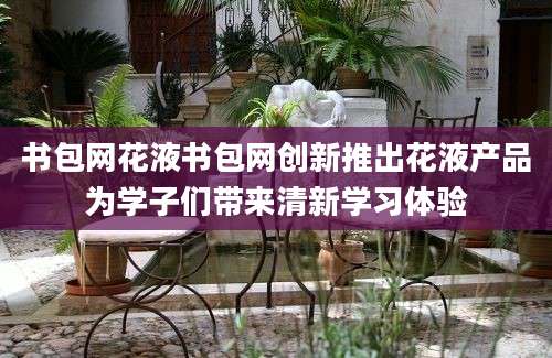 书包网花液书包网创新推出花液产品为学子们带来清新学习体验
