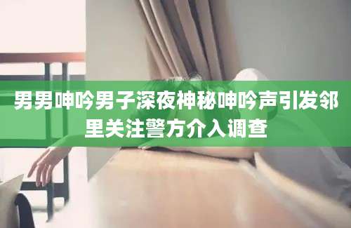 男男呻吟男子深夜神秘呻吟声引发邻里关注警方介入调查