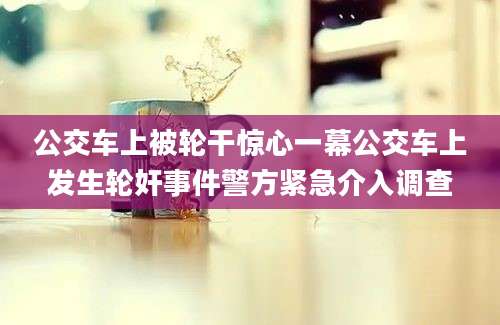公交车上被轮干惊心一幕公交车上发生轮奸事件警方紧急介入调查
