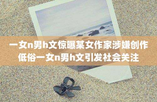 一女n男h文惊曝某女作家涉嫌创作低俗一女n男h文引发社会关注