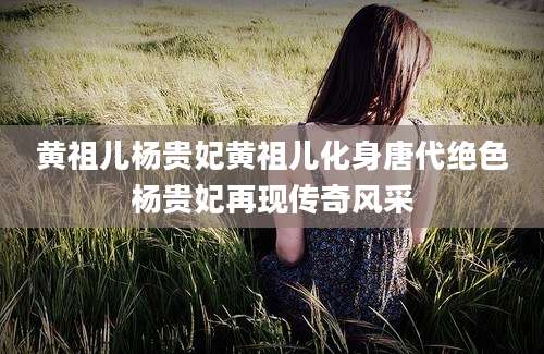 黄祖儿杨贵妃黄祖儿化身唐代绝色杨贵妃再现传奇风采