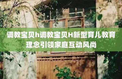 调教宝贝h调教宝贝H新型育儿教育理念引领家庭互动风尚