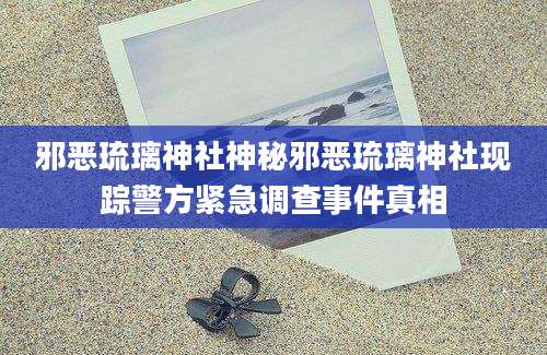 邪恶琉璃神社神秘邪恶琉璃神社现踪警方紧急调查事件真相