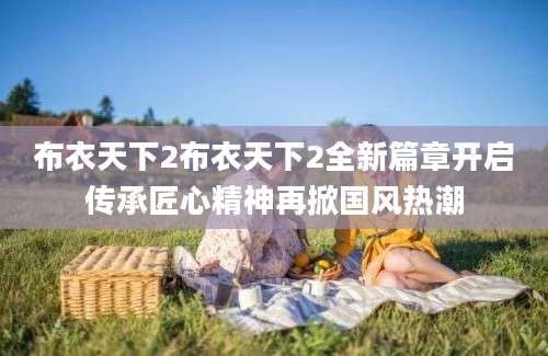 布衣天下2布衣天下2全新篇章开启传承匠心精神再掀国风热潮