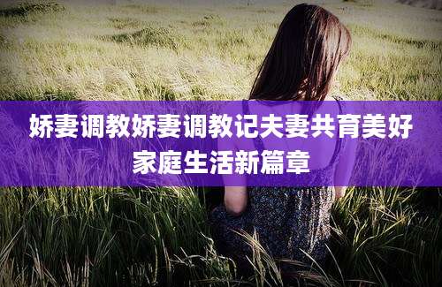 娇妻调教娇妻调教记夫妻共育美好家庭生活新篇章