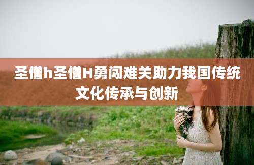圣僧h圣僧H勇闯难关助力我国传统文化传承与创新