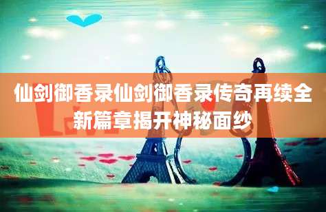 仙剑御香录仙剑御香录传奇再续全新篇章揭开神秘面纱