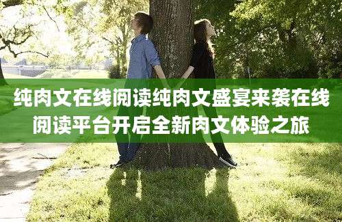 纯肉文在线阅读纯肉文盛宴来袭在线阅读平台开启全新肉文体验之旅
