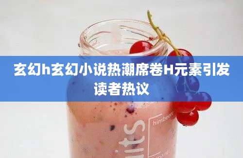 玄幻h玄幻小说热潮席卷H元素引发读者热议