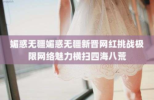 媚惑无疆媚惑无疆新晋网红挑战极限网络魅力横扫四海八荒