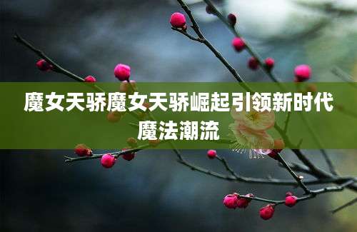 魔女天骄魔女天骄崛起引领新时代魔法潮流