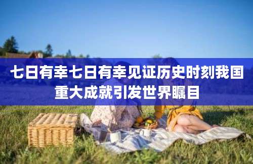 七日有幸七日有幸见证历史时刻我国重大成就引发世界瞩目