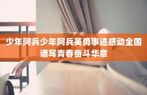 少年阿兵少年阿兵英勇事迹感动全国谱写青春奋斗华章