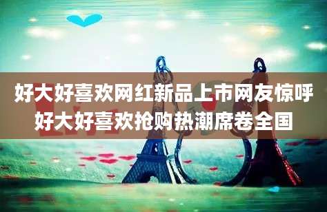 好大好喜欢网红新品上市网友惊呼好大好喜欢抢购热潮席卷全国