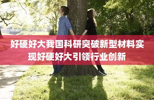 好硬好大我国科研突破新型材料实现好硬好大引领行业创新