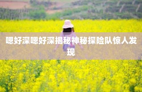 嗯好深嗯好深揭秘神秘探险队惊人发现