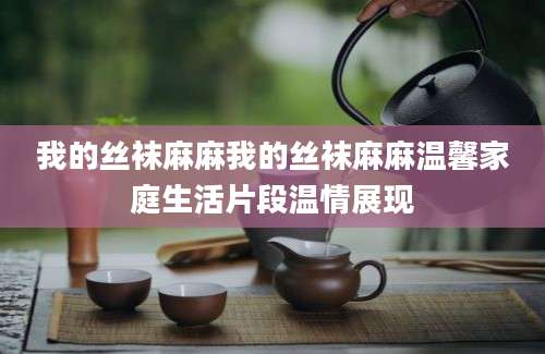 我的丝袜麻麻我的丝袜麻麻温馨家庭生活片段温情展现