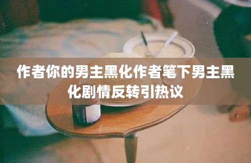 作者你的男主黑化作者笔下男主黑化剧情反转引热议