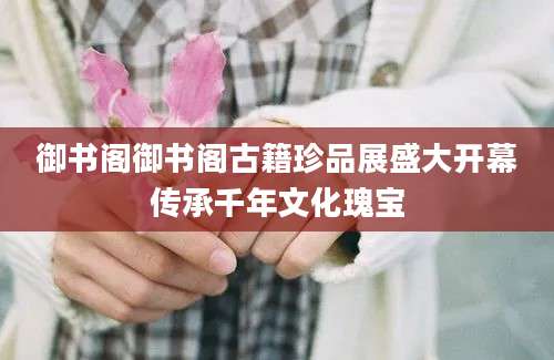 御书阁御书阁古籍珍品展盛大开幕传承千年文化瑰宝