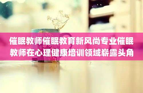 催眠教师催眠教育新风尚专业催眠教师在心理健康培训领域崭露头角