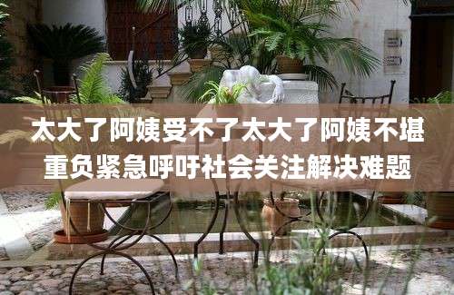 太大了阿姨受不了太大了阿姨不堪重负紧急呼吁社会关注解决难题