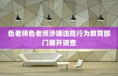 色老师色老师涉嫌违规行为教育部门展开调查