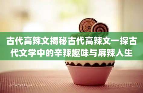 古代高辣文揭秘古代高辣文一探古代文学中的辛辣趣味与麻辣人生
