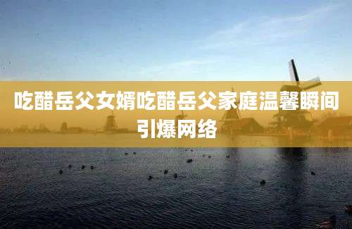 吃醋岳父女婿吃醋岳父家庭温馨瞬间引爆网络