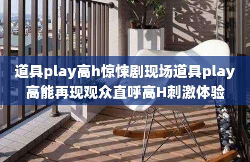 道具play高h惊悚剧现场道具play高能再现观众直呼高H刺激体验