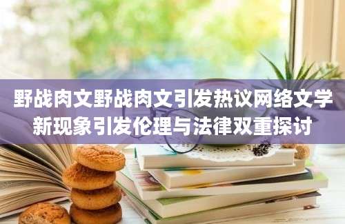 野战肉文野战肉文引发热议网络文学新现象引发伦理与法律双重探讨