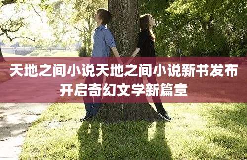天地之间小说天地之间小说新书发布开启奇幻文学新篇章