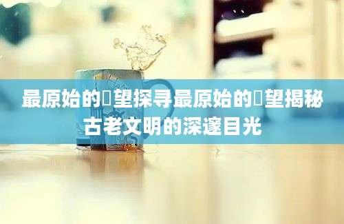 最原始的欱望探寻最原始的欱望揭秘古老文明的深邃目光