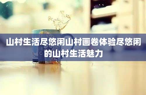 山村生活尽悠闲山村画卷体验尽悠闲的山村生活魅力