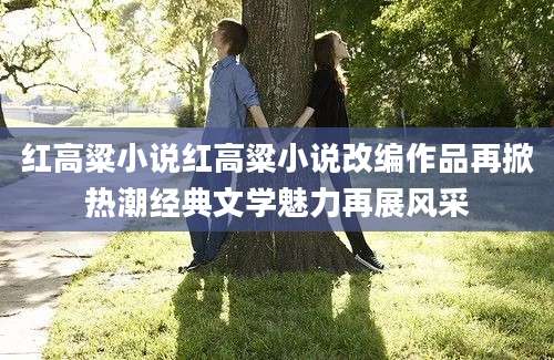 红高粱小说红高粱小说改编作品再掀热潮经典文学魅力再展风采