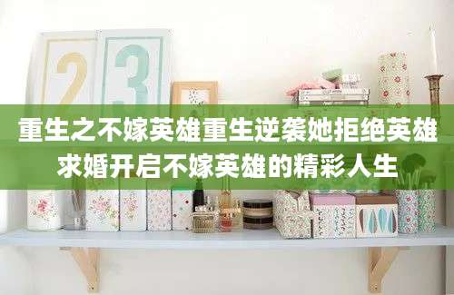 重生之不嫁英雄重生逆袭她拒绝英雄求婚开启不嫁英雄的精彩人生