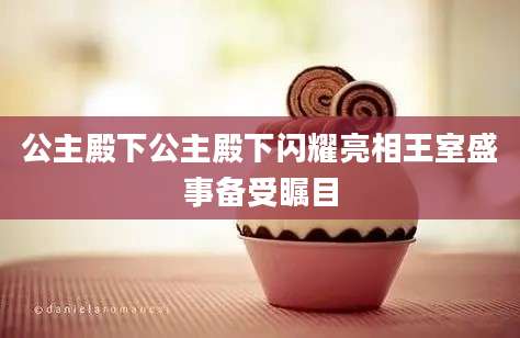公主殿下公主殿下闪耀亮相王室盛事备受瞩目