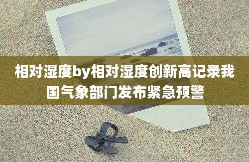 相对湿度by相对湿度创新高记录我国气象部门发布紧急预警